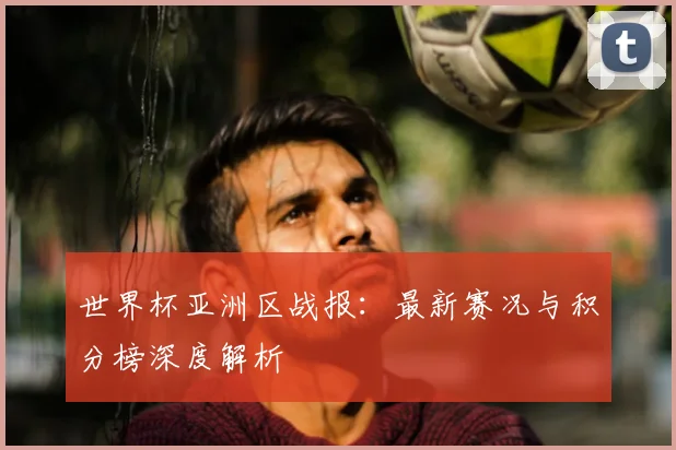 世界杯亚洲区战报:最新赛况与积分榜深度解析