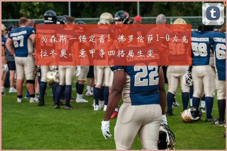 戈森斯一锤定音!佛罗伦萨1-0力克拉齐奥,意甲争四格局生变