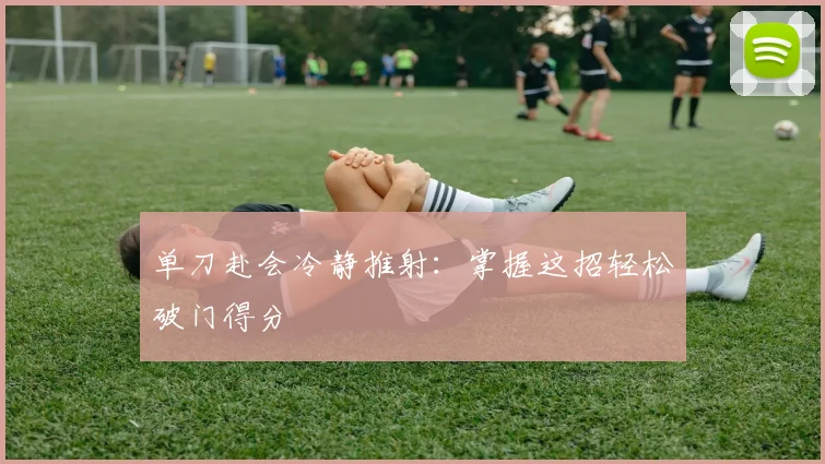 单刀赴会冷静推射:掌握这招轻松破门得分