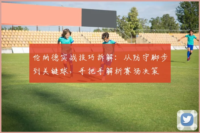 伦纳德实战技巧拆解:从防守脚步到关键球,手把手解析赛场决策