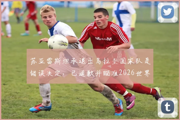 苏亚雷斯坦承退出乌拉圭国家队是错误决定,已道歉并瞄准2026世界杯征程