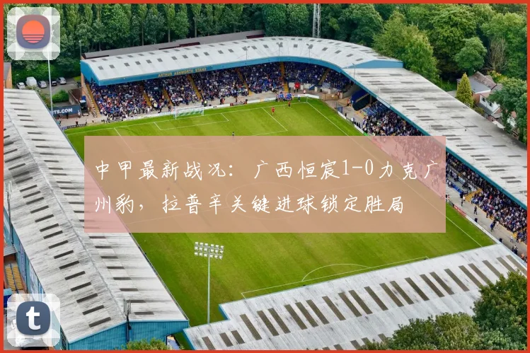 中甲最新战况:广西恒宸1-0力克广州豹,拉普辛关键进球锁定胜局