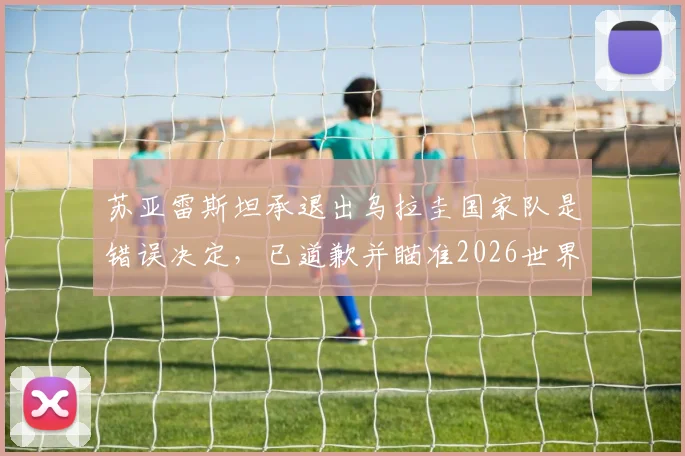 苏亚雷斯坦承退出乌拉圭国家队是错误决定,已道歉并瞄准2026世界杯征程