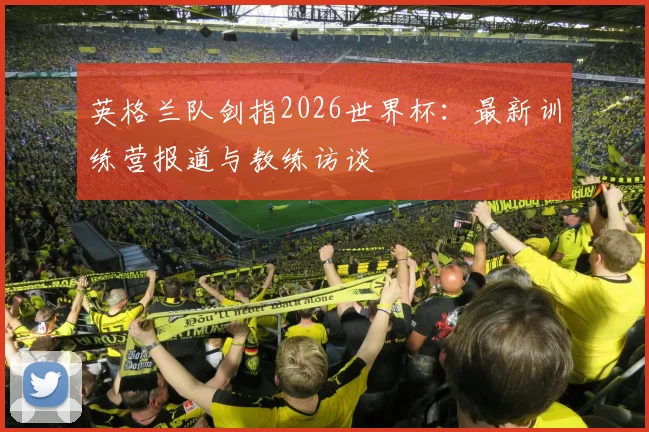 英格兰队剑指2026世界杯:最新训练营报道与教练访谈