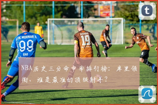 NBA历史三分命中率排行榜:库里领衔,谁是最准的顶级射手?