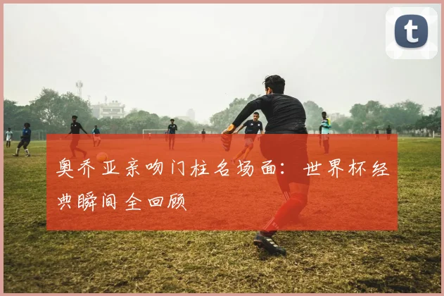 奥乔亚亲吻门柱名场面:世界杯经典瞬间全回顾