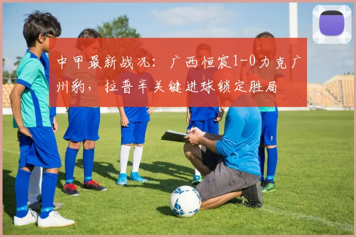 中甲最新战况:广西恒宸1-0力克广州豹,拉普辛关键进球锁定胜局