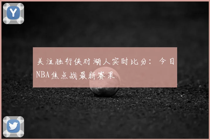 关注独行侠对湖人实时比分:今日NBA焦点战最新赛果