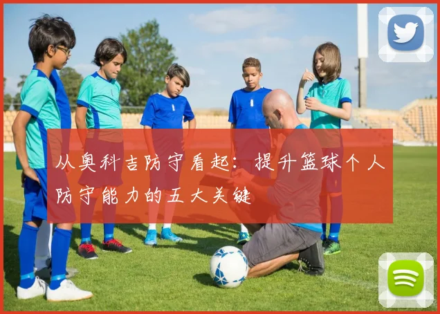 从奥科吉防守看起：提升篮球个人防守能力的五大关键
