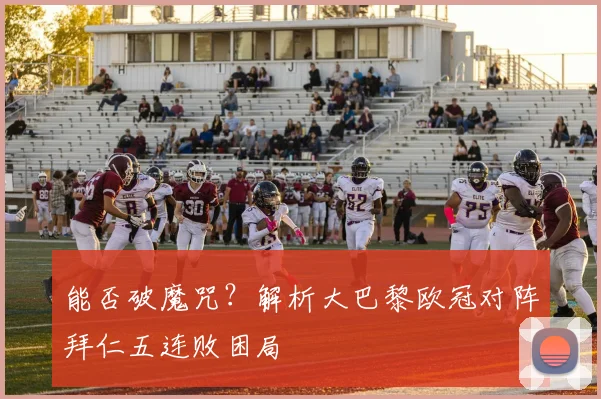 能否破魔咒?解析大巴黎欧冠对阵拜仁五连败困局