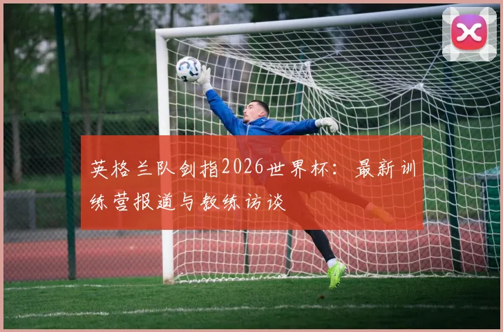 英格兰队剑指2026世界杯:最新训练营报道与教练访谈