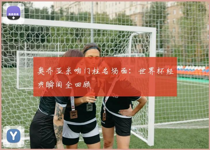 奥乔亚亲吻门柱名场面:世界杯经典瞬间全回顾