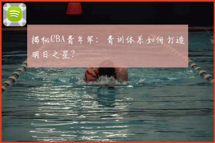 揭秘CBA青年军：青训体系如何打造明日之星？